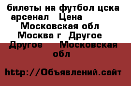 билеты на футбол цска-арсенал › Цена ­ 3 000 - Московская обл., Москва г. Другое » Другое   . Московская обл.